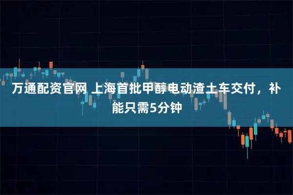 万通配资官网 上海首批甲醇电动渣土车交付，补能只需5分钟
