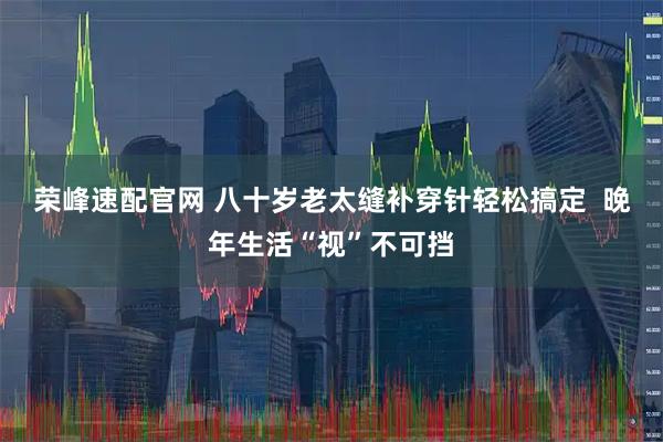 荣峰速配官网 八十岁老太缝补穿针轻松搞定  晚年生活“视”不可挡