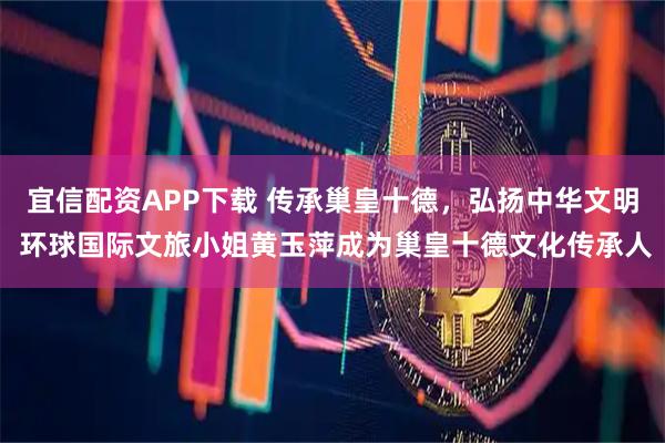 宜信配资APP下载 传承巢皇十德，弘扬中华文明 环球国际文旅小姐黄玉萍成为巢皇十德文化传承人