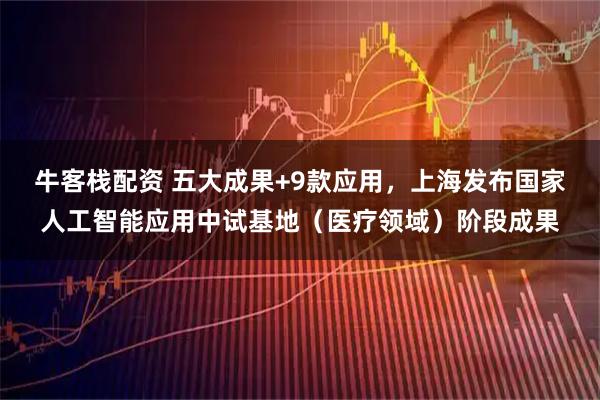 牛客栈配资 五大成果+9款应用，上海发布国家人工智能应用中试基地（医疗领域）阶段成果