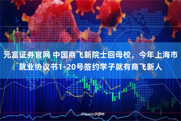 元富证券官网 中国商飞新院士回母校，今年上海市就业协议书1-20号签约学子就有商飞新人