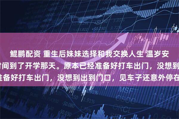 鲲鹏配资 重生后妹妹选择和我交换人生 温岁安温羡屿骆晚宁 很快，时间到了开学那天。原本已经准备好打车出门，没想到出到门口，见车子还意外停在那。