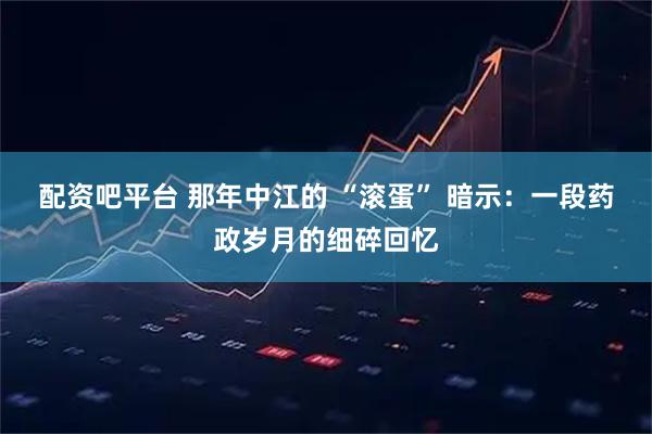 配资吧平台 那年中江的 “滚蛋” 暗示：一段药政岁月的细碎回忆