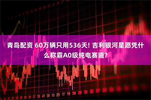 青岛配资 60万辆只用536天! 吉利银河星愿凭什么称霸A0级纯电赛道?