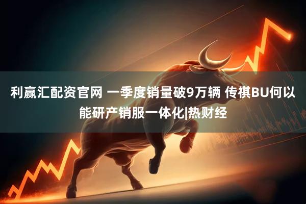 利赢汇配资官网 一季度销量破9万辆 传祺BU何以能研产销服一体化|热财经