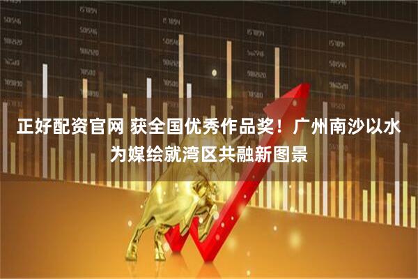 正好配资官网 获全国优秀作品奖！广州南沙以水为媒绘就湾区共融新图景