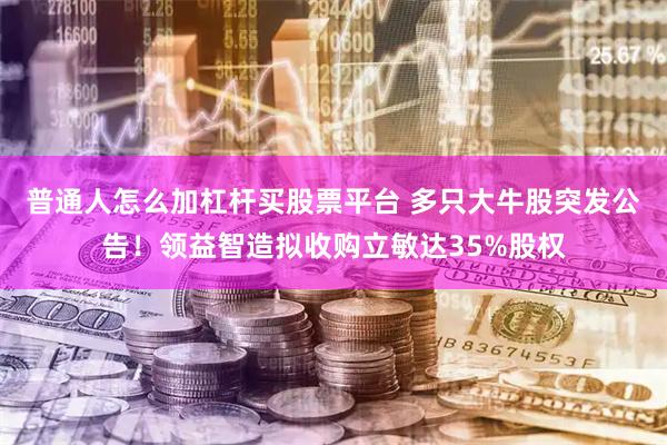 普通人怎么加杠杆买股票平台 多只大牛股突发公告！领益智造拟收购立敏达35%股权