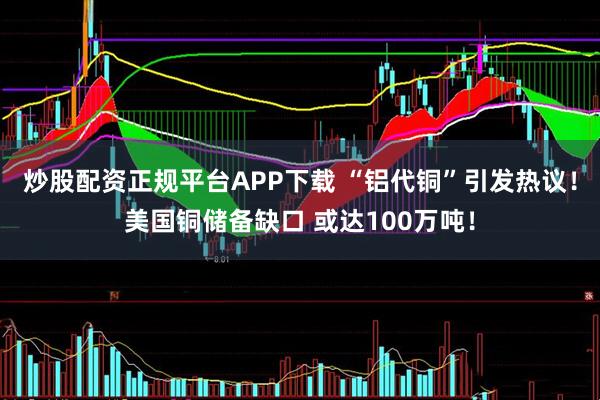 炒股配资正规平台APP下载 “铝代铜”引发热议！美国铜储备缺口 或达100万吨！