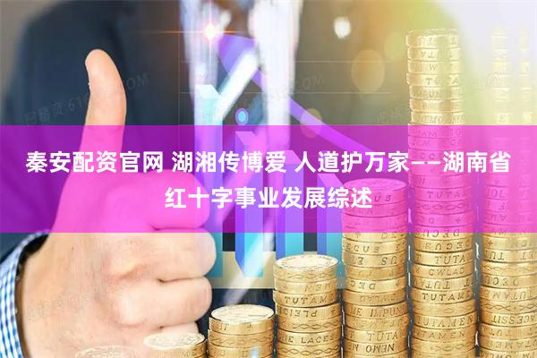 秦安配资官网 湖湘传博爱 人道护万家——湖南省红十字事业发展综述