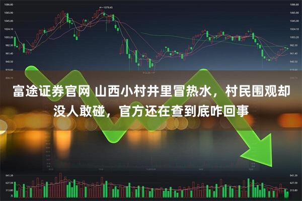 富途证券官网 山西小村井里冒热水，村民围观却没人敢碰，官方还在查到底咋回事