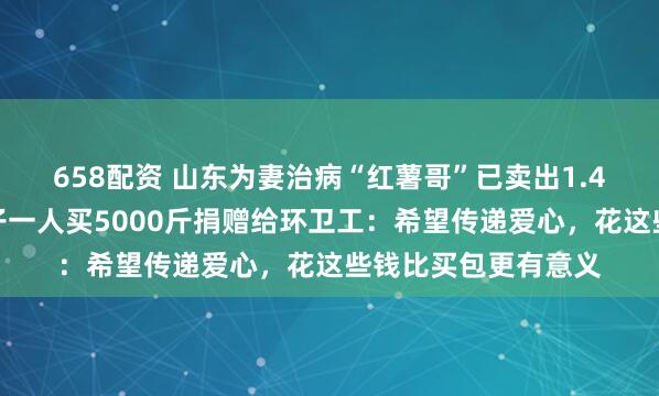 658配资 山东为妻治病“红薯哥”已卖出1.4万斤红薯，好心女子一人买5000斤捐赠给环卫工：希望传递爱心，花这些钱比买包更有意义
