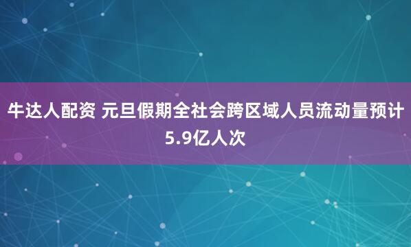 牛达人配资 元旦假期全社会跨区域人员流动量预计5.9亿人次