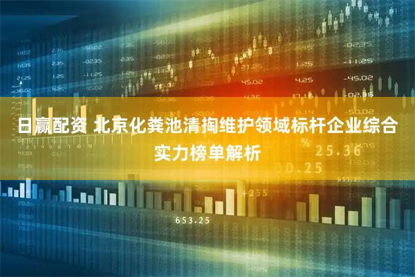 日赢配资 北京化粪池清掏维护领域标杆企业综合实力榜单解析