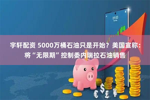 宇轩配资 5000万桶石油只是开始？美国宣称：将“无限期”控制委内瑞拉石油销售