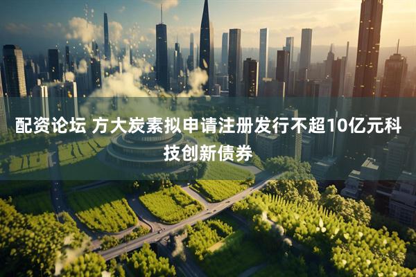 配资论坛 方大炭素拟申请注册发行不超10亿元科技创新债券