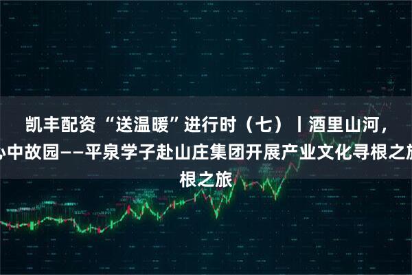 凯丰配资 “送温暖”进行时（七）丨酒里山河，心中故园——平泉学子赴山庄集团开展产业文化寻根之旅