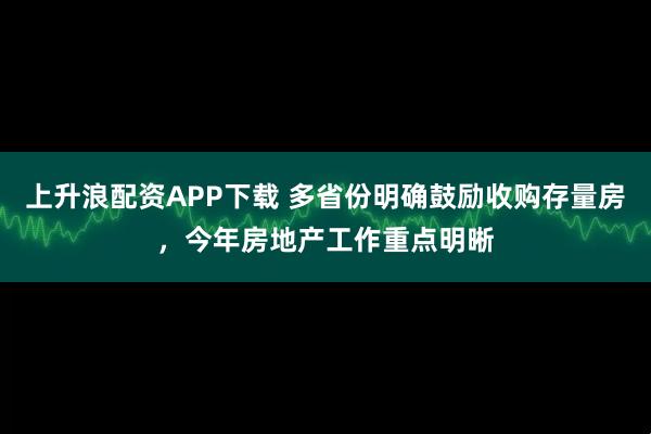 上升浪配资APP下载 多省份明确鼓励收购存量房，今年房地产工作重点明晰