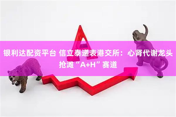 银利达配资平台 信立泰递表港交所：心肾代谢龙头抢滩“A+H”赛道