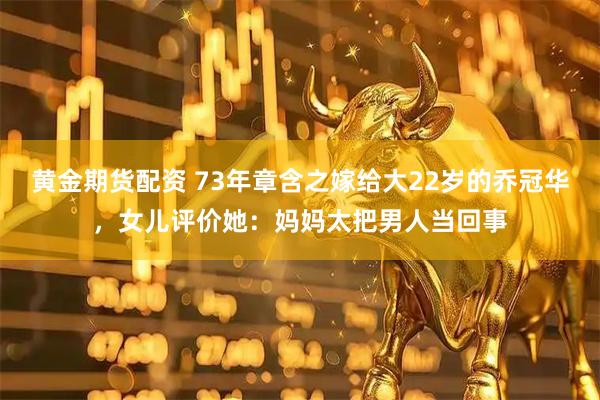 黄金期货配资 73年章含之嫁给大22岁的乔冠华，女儿评价她：妈妈太把男人当回事