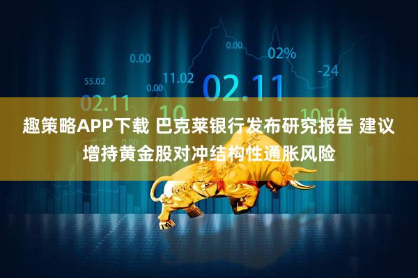 趣策略APP下载 巴克莱银行发布研究报告 建议增持黄金股对冲结构性通胀风险