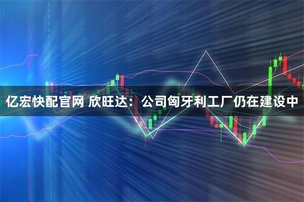 亿宏快配官网 欣旺达：公司匈牙利工厂仍在建设中