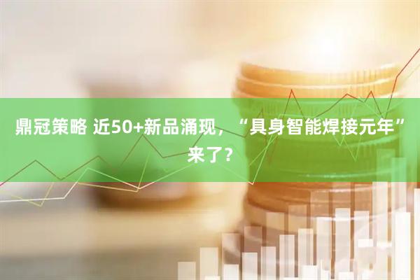 鼎冠策略 近50+新品涌现，“具身智能焊接元年”来了？