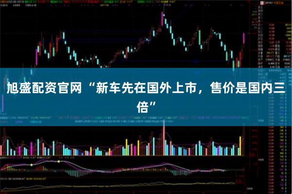 旭盛配资官网 “新车先在国外上市，售价是国内三倍”