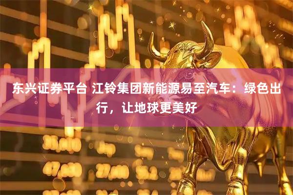 东兴证券平台 江铃集团新能源易至汽车：绿色出行，让地球更美好