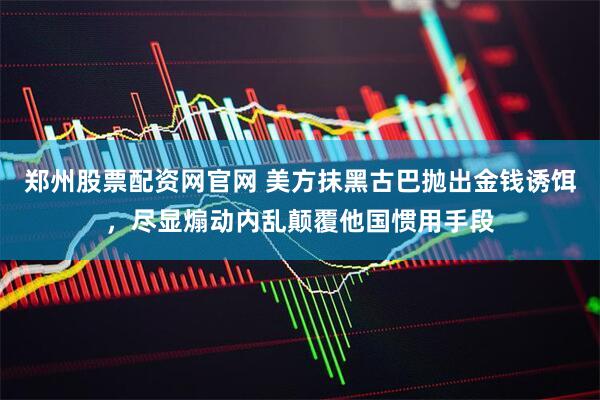 郑州股票配资网官网 美方抹黑古巴抛出金钱诱饵，尽显煽动内乱颠覆他国惯用手段