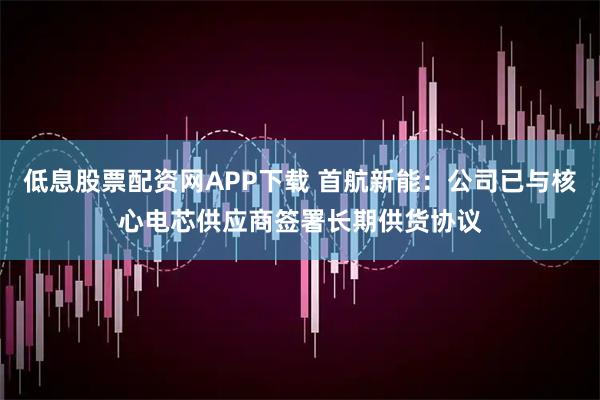 低息股票配资网APP下载 首航新能：公司已与核心电芯供应商签署长期供货协议